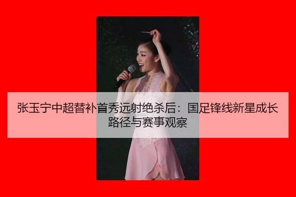 张玉宁中超替补首秀远射绝杀后：国足锋线新星成长路径与赛事观察